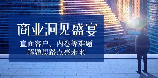 商业洞见盛宴，直面客户、内卷等难题，解题思路点亮未来 - 创享网-创享网