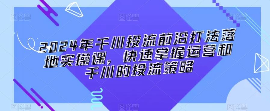 2024年千川投流前沿打法落地实操课，快速掌握运营和千川的投流策略 - 创享网-创享网