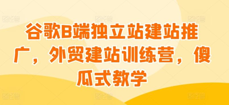 谷歌B端独立站建站推广，外贸建站训练营，傻瓜式教学 - 创享网-创享网