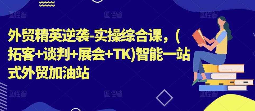 外贸精英逆袭-实操综合课，(拓客+谈判+展会+TK)智能一站式外贸加油站 - 创享网-创享网