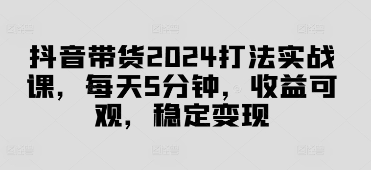 抖音带货2024打法实战课，每天5分钟，收益可观，稳定变现【揭秘】 - 创享网-创享网