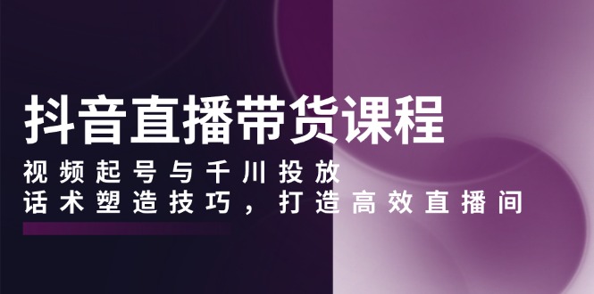 抖音直播带货课程，视频起号与千川投放，话术塑造技巧，打造高效直播间 - 创享网-创享网