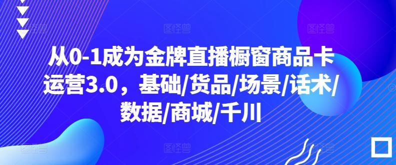 从0-1成为金牌直播橱窗商品卡运营3.0，基础/货品/场景/话术/数据/商城/千川 - 创享网-创享网