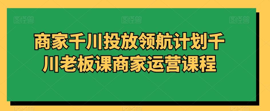 商家千川投放领航计划千川老板课商家运营课程 - 创享网-创享网