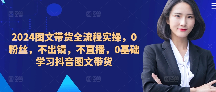 ​​​​​​2024图文带货全流程实操，0粉丝，不出镜，不直播，0基础学习抖音图文带货 - 创享网-创享网