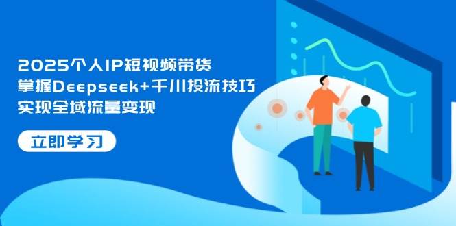 2025个人IP短视频带货，掌握Deepseek+千川投流技巧，实现全域流量变现 - 创享网-创享网