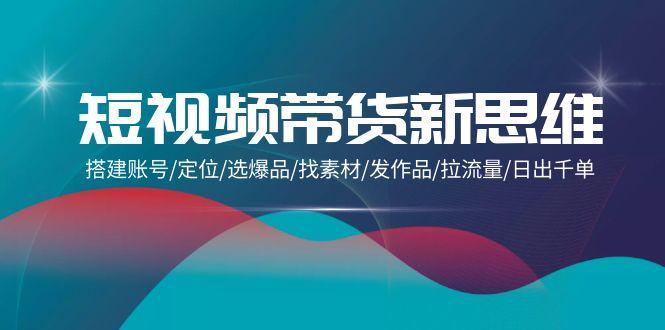 (9837期)短视频带货新思维：搭建账号/定位/选爆品/找素材/发作品/拉流量/日出千单 - 创享网-创享网