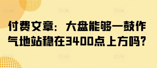 付费文章：大盘能够一鼓作气地站稳在3400点上方吗? - 创享网-创享网