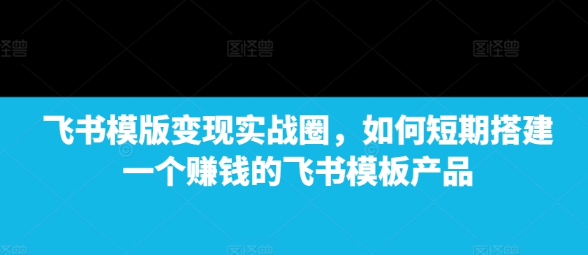 飞书模版变现实战圈，如何短期搭建一个赚钱的飞书模板产品 - 创享网-创享网
