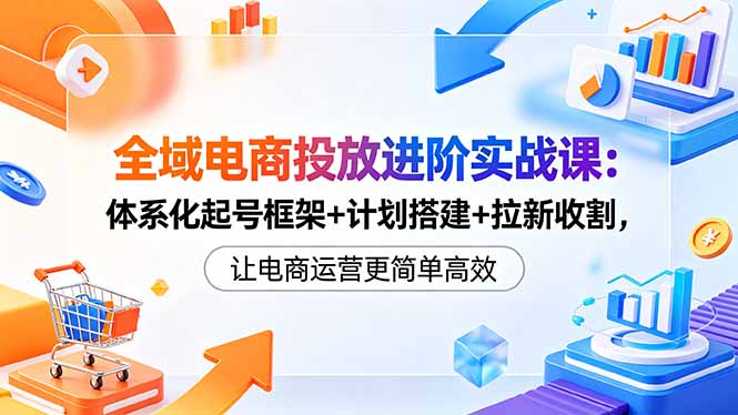 全域电商投放进阶实战课：体系化起号框架+计划搭建+拉新收割，让电商运营更简单高效 - 创享网-创享网