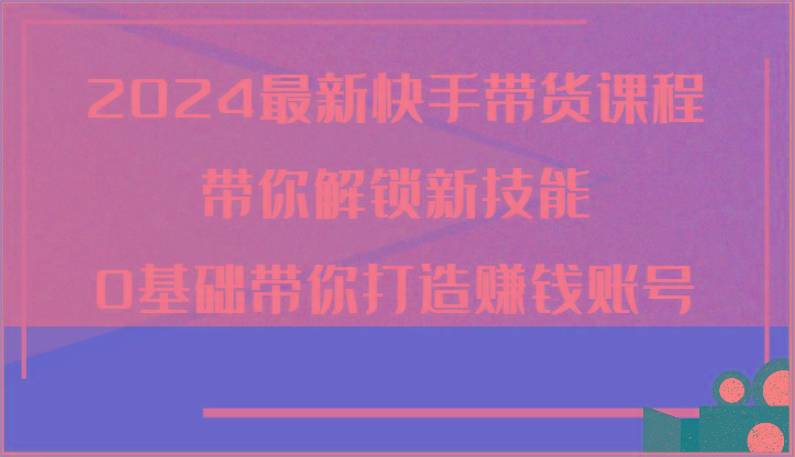 2024最新快手带货课程，带你解锁新技能，0基础带你打造赚钱账号 - 创享网-创享网